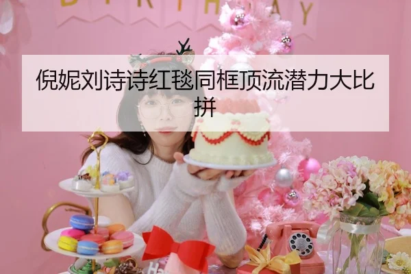 倪妮刘诗诗红毯同框顶流潜力大比拼