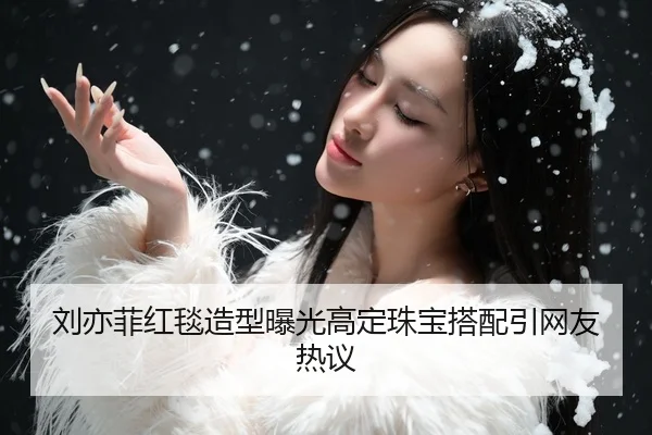 刘亦菲红毯造型曝光高定珠宝搭配引网友热议